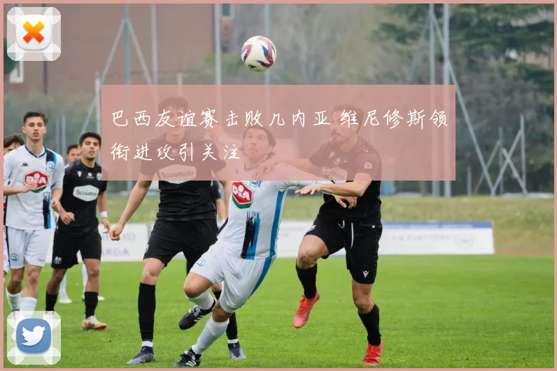 巴西友谊赛击败几内亚 维尼修斯领衔进攻引关注