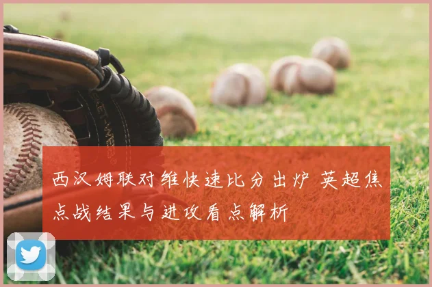 西汉姆联对维快速比分出炉 英超焦点战结果与进攻看点解析