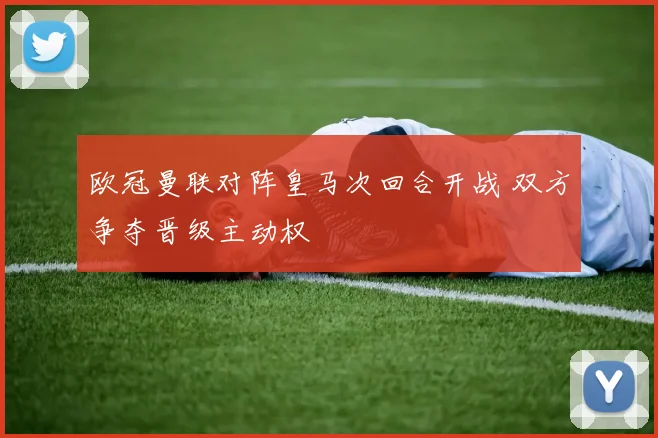 欧冠曼联对阵皇马次回合开战 双方争夺晋级主动权
