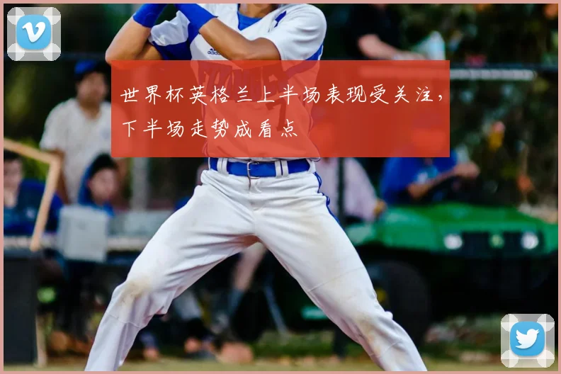 世界杯英格兰上半场表现受关注，下半场走势成看点