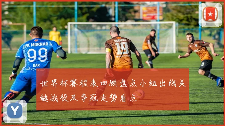 世界杯赛程表回顾盘点小组出线关键战役及争冠走势看点