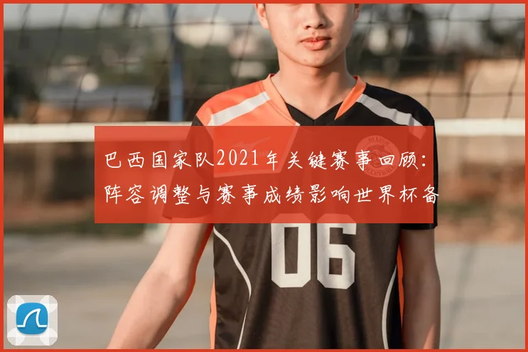 巴西国家队2021年关键赛事回顾:阵容调整与赛事成绩影响世界杯备战