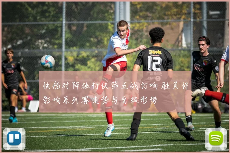 快船对阵独行侠第五战打响 胜负将影响系列赛走势与晋级形势
