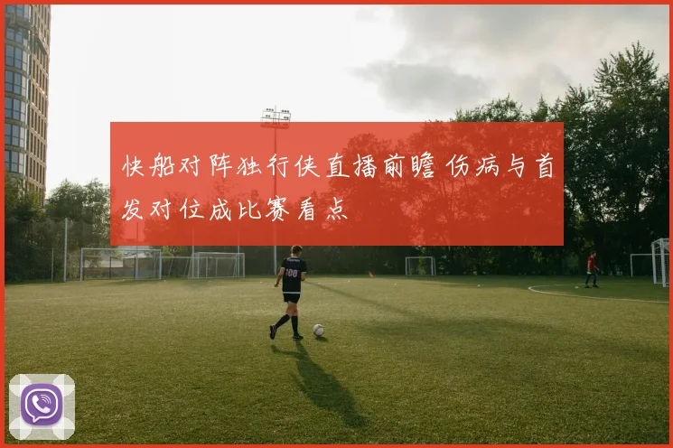 快船对阵独行侠直播前瞻 伤病与首发对位成比赛看点