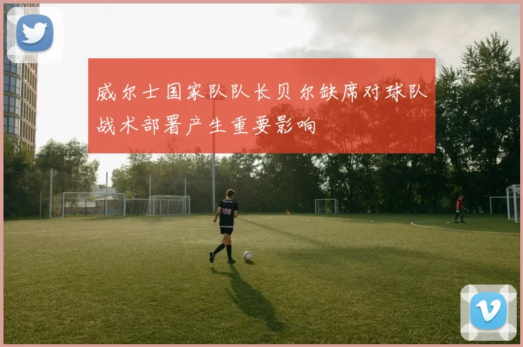 威尔士国家队队长贝尔缺席对球队战术部署产生重要影响