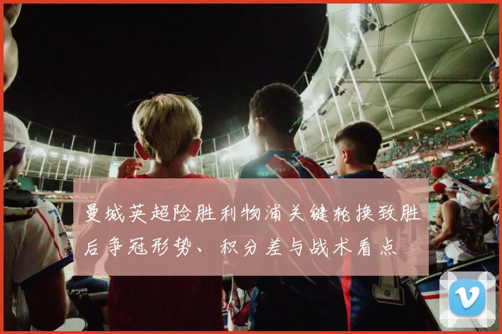曼城英超险胜利物浦关键轮换致胜后争冠形势、积分差与战术看点
