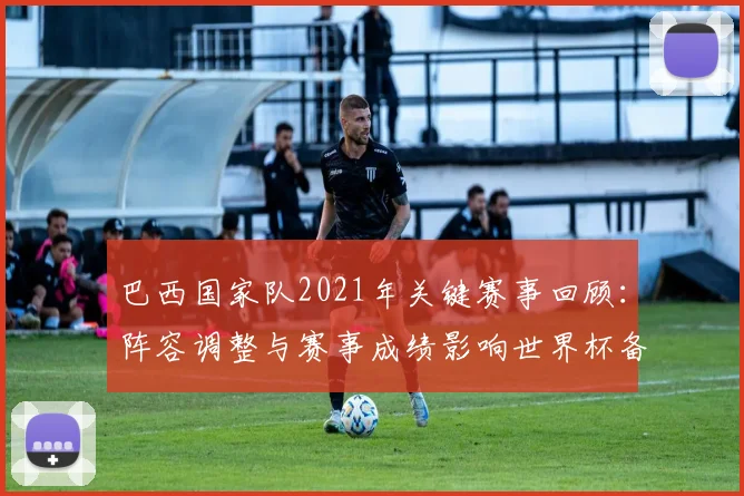 巴西国家队2021年关键赛事回顾:阵容调整与赛事成绩影响世界杯备战