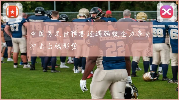 中国男足世预赛连遇强敌全力争分冲击出线形势