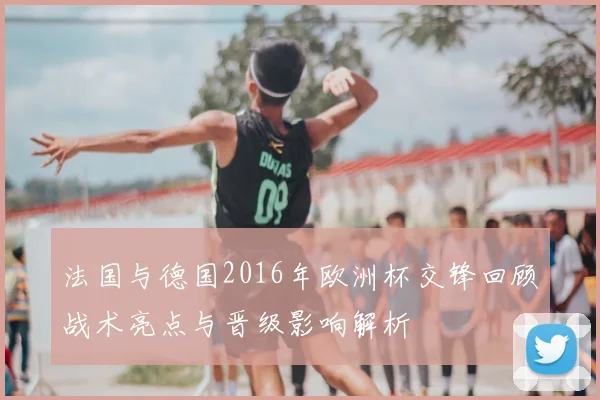 法国与德国2016年欧洲杯交锋回顾战术亮点与晋级影响解析