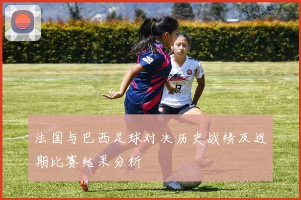 法国与巴西足球对决历史战绩及近期比赛结果分析