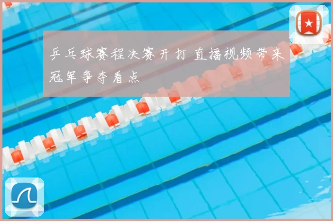 乒乓球赛程决赛开打 直播视频带来冠军争夺看点