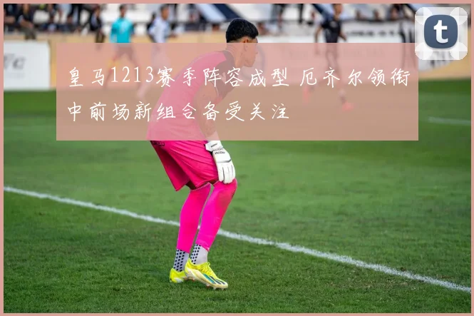 皇马1213赛季阵容成型 厄齐尔领衔中前场新组合备受关注