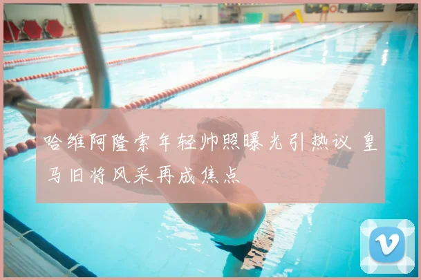 哈维阿隆索年轻帅照曝光引热议 皇马旧将风采再成焦点