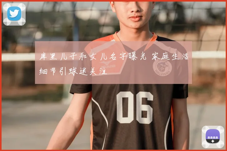 库里儿子和女儿名字曝光 家庭生活细节引球迷关注