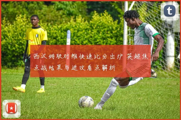 西汉姆联对维快速比分出炉 英超焦点战结果与进攻看点解析