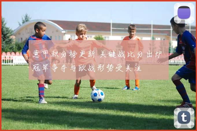 意甲积分榜更新 关键战比分出炉 冠军争夺与欧战形势受关注