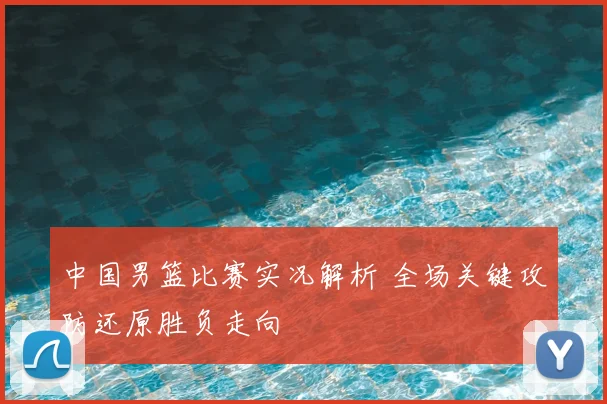 中国男篮比赛实况解析 全场关键攻防还原胜负走向