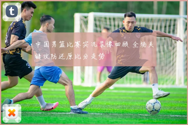 中国男篮比赛实况录像回顾 全场关键攻防还原比分走势