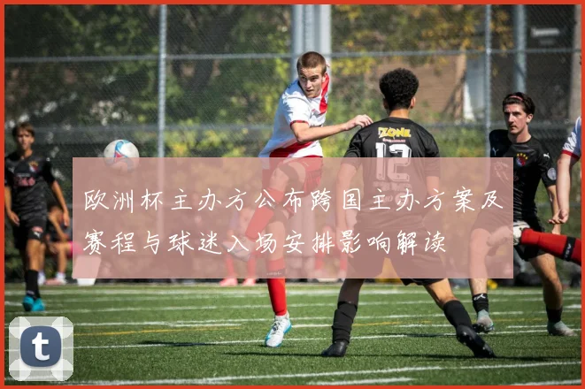 欧洲杯主办方公布跨国主办方案及赛程与球迷入场安排影响解读