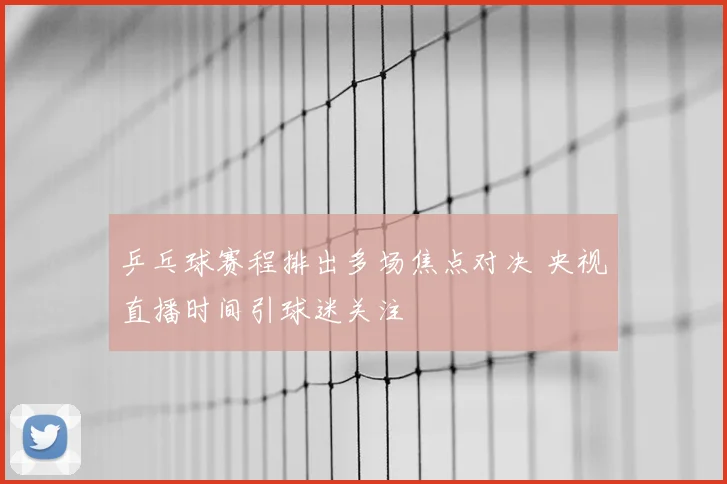 乒乓球赛程排出多场焦点对决 央视直播时间引球迷关注