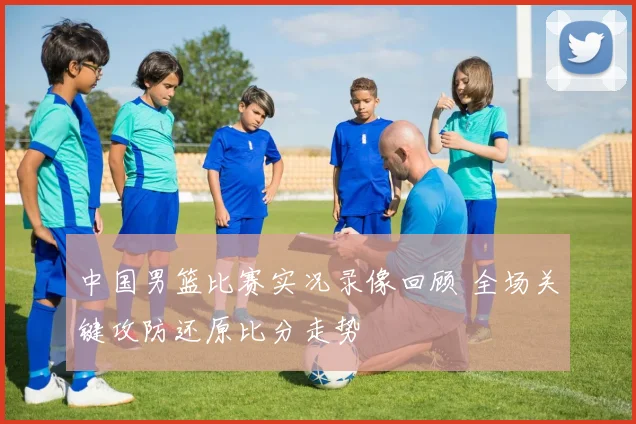 中国男篮比赛实况录像回顾 全场关键攻防还原比分走势