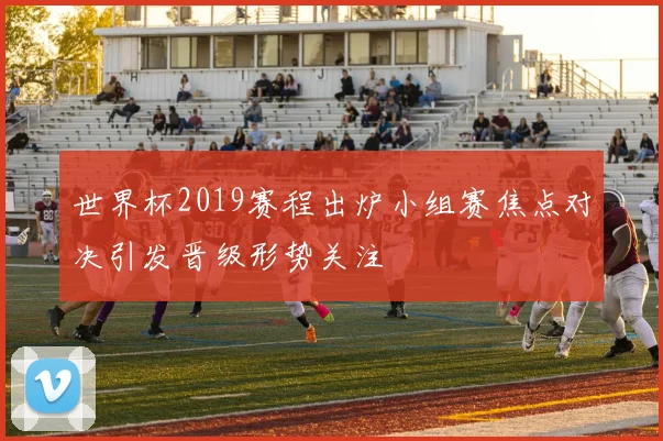 世界杯2019赛程出炉小组赛焦点对决引发晋级形势关注