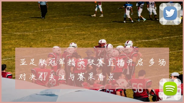 亚足联冠军精英联赛直播开启 多场对决引关注与赛果看点