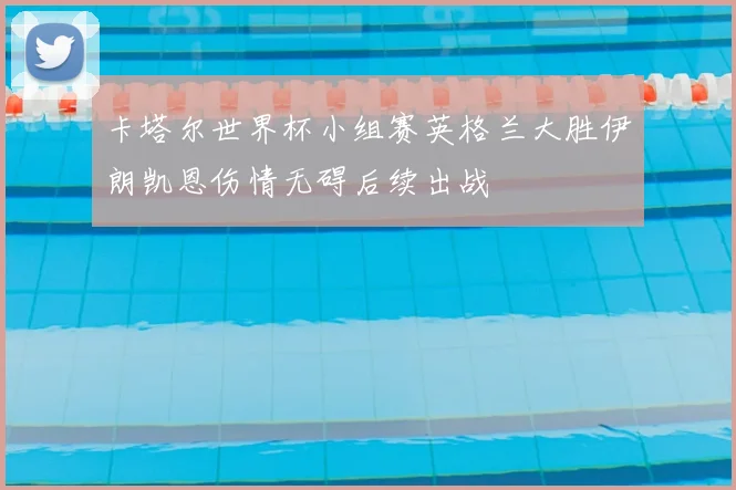 卡塔尔世界杯小组赛英格兰大胜伊朗凯恩伤情无碍后续出战