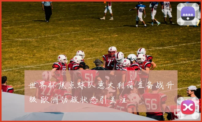 世界杯焦点球队意大利荷兰备战升级 欧洲劲旅状态引关注