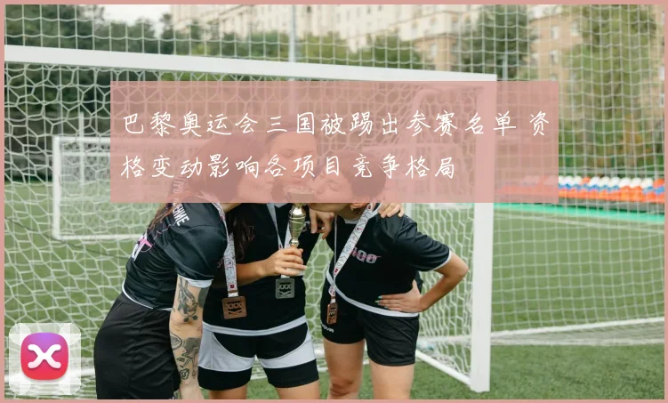 巴黎奥运会三国被踢出参赛名单 资格变动影响各项目竞争格局