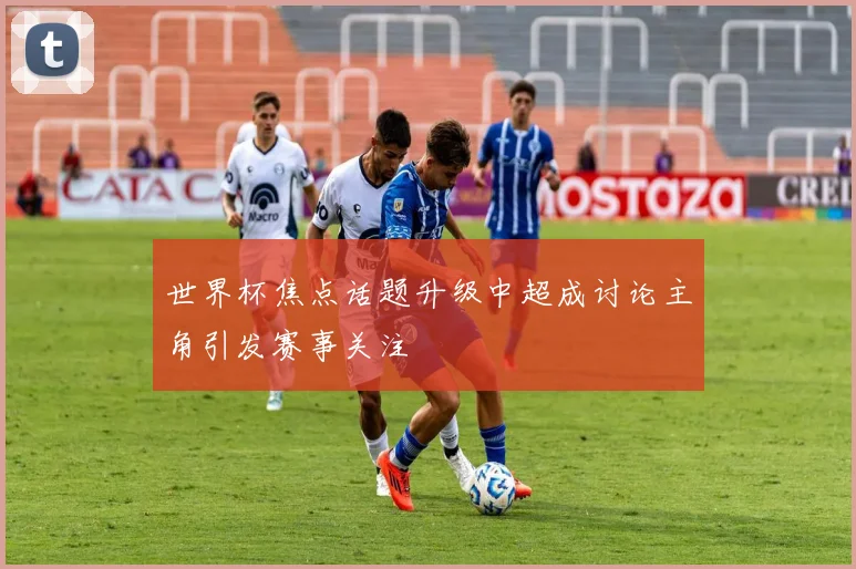 世界杯焦点话题升级中超成讨论主角引发赛事关注