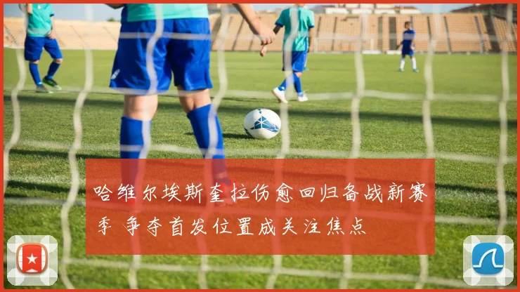哈维尔埃斯奎拉伤愈回归备战新赛季 争夺首发位置成关注焦点