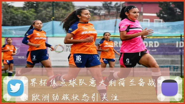 世界杯焦点球队意大利荷兰备战升级 欧洲劲旅状态引关注