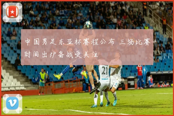 中国男足东亚杯赛程公布 三场比赛时间出炉备战受关注