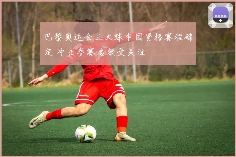 巴黎奥运会三大球中国资格赛程确定 冲击参赛名额受关注