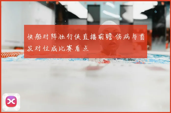 快船对阵独行侠直播前瞻 伤病与首发对位成比赛看点